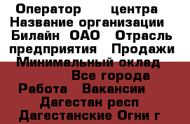 Оператор Call-центра › Название организации ­ Билайн, ОАО › Отрасль предприятия ­ Продажи › Минимальный оклад ­ 15 000 - Все города Работа » Вакансии   . Дагестан респ.,Дагестанские Огни г.